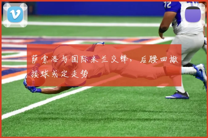 萨索洛与国际米兰交锋，后腰回撤接球或定走势