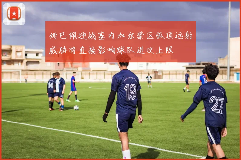 姆巴佩迎战塞内加尔禁区弧顶远射威胁将直接影响球队进攻上限
