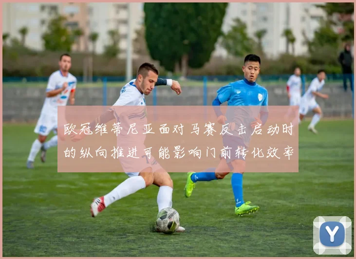 欧冠维蒂尼亚面对马赛反击启动时的纵向推进可能影响门前转化效率