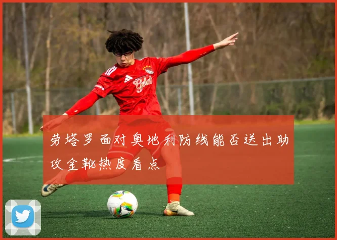 劳塔罗面对奥地利防线能否送出助攻金靴热度看点