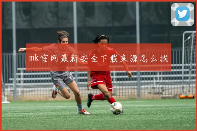mk官网最新安全下载来源怎么找