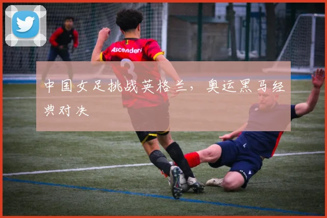 中国女足挑战英格兰,奥运黑马经典对决