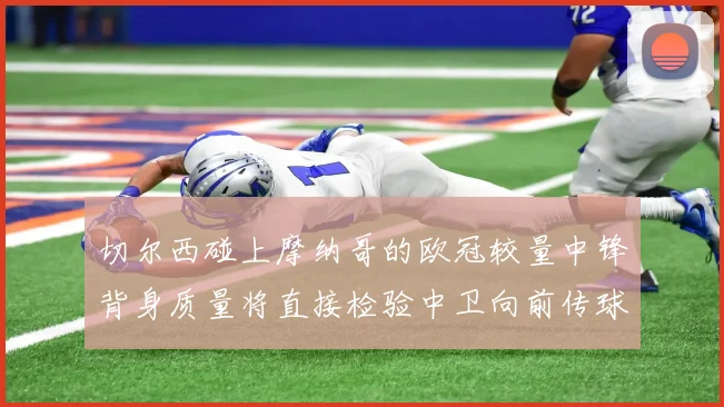 切尔西碰上摩纳哥的欧冠较量中锋背身质量将直接检验中卫向前传球