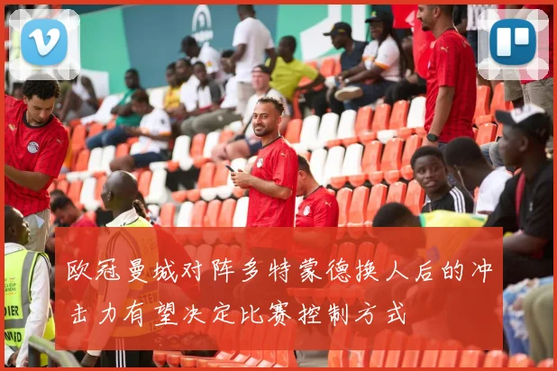 欧冠曼城对阵多特蒙德换人后的冲击力有望决定比赛控制方式