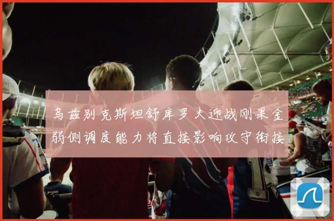 乌兹别克斯坦舒库罗夫迎战刚果金弱侧调度能力将直接影响攻守衔接