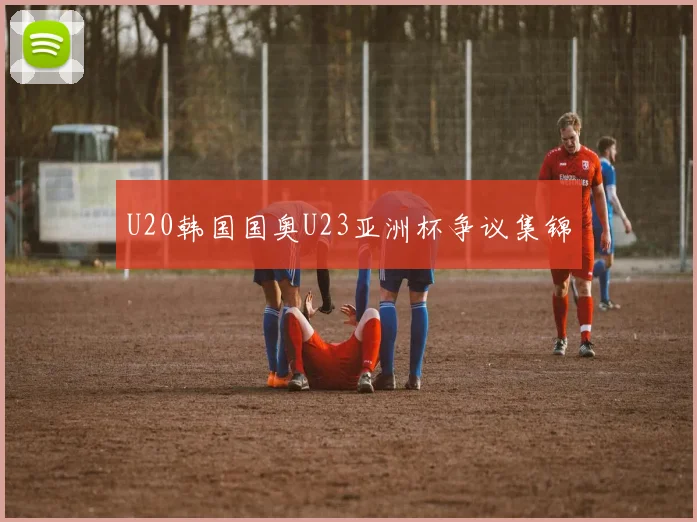 U20韩国国奥U23亚洲杯争议集锦