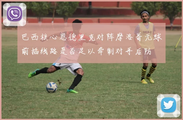 巴西核心恩德里克对阵摩洛哥无球前插线路是否足以牵制对手后防