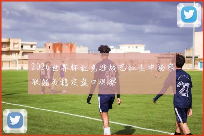 2026世界杯杜克迎战巴拉圭中场串联能否稳定盘口观察