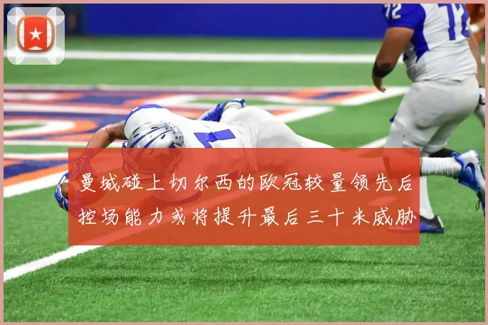 曼城碰上切尔西的欧冠较量领先后控场能力或将提升最后三十米威胁
