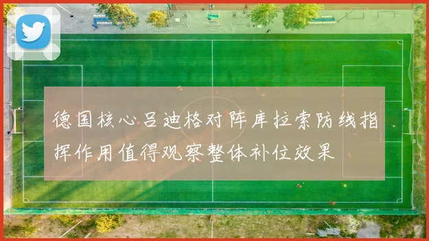 德国核心吕迪格对阵库拉索防线指挥作用值得观察整体补位效果