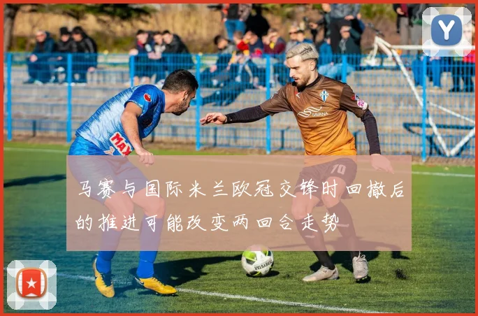 马赛与国际米兰欧冠交锋时回撤后的推进可能改变两回合走势